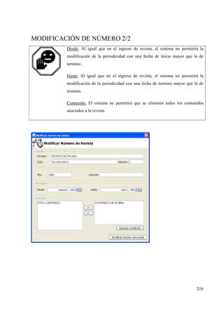 216
MODIFICACIÓN DE NÚMERO 2/2
Desde: Al igual que en el ingreso de revista, el sistema no permitirá la
modificación de la periodicidad con una fecha de inicio mayor que la de
termino.
Hasta: Al igual que en el ingreso de revista, el sistema no permitirá la
modificación de la periodicidad con una fecha de termino mayor que la de
termino.
Contenido: El sistema no permitirá que se eliminen todos los contenidos
asociados a la revista.
 