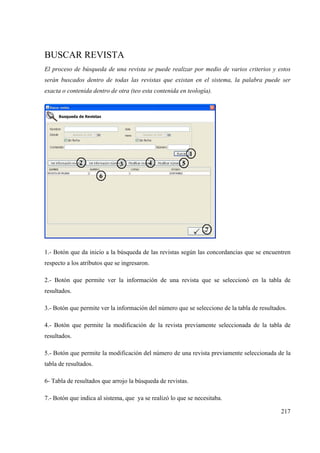 217
BUSCAR REVISTA
El proceso de búsqueda de una revista se puede realizar por medio de varios criterios y estos
serán buscados dentro de todas las revistas que existan en el sistema, la palabra puede ser
exacta o contenida dentro de otra (teo esta contenida en teología).
1.- Botón que da inicio a la búsqueda de las revistas según las concordancias que se encuentren
respecto a los atributos que se ingresaron.
2.- Botón que permite ver la información de una revista que se seleccionó en la tabla de
resultados.
3.- Botón que permite ver la información del número que se selecciono de la tabla de resultados.
4.- Botón que permite la modificación de la revista previamente seleccionada de la tabla de
resultados.
5.- Botón que permite la modificación del número de una revista previamente seleccionada de la
tabla de resultados.
6- Tabla de resultados que arrojo la búsqueda de revistas.
7.- Botón que indica al sistema, que ya se realizó lo que se necesitaba.
 
