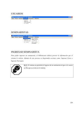 220
USUARIOS
SEMINARISTAS
INGRESAR SEMINARISTA
Para poder ingresar un seminarista, el bibliotecario deberá proveer la información que el
sistema le solicite. Además de este proceso se desprenden acciones como: Ingresar Curso e
Ingresar Parroquia.
RUT: El sistema no permitirá el ingreso de un seminarista al que se le asocie
un Rut que ya existe en el sistema.
 