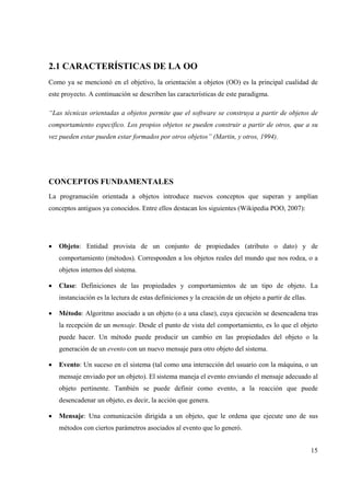 15
2.1 CARACTERÍSTICAS DE LA OO
Como ya se mencionó en el objetivo, la orientación a objetos (OO) es la principal cualidad de
este proyecto. A continuación se describen las características de este paradigma.
“Las técnicas orientadas a objetos permite que el software se construya a partir de objetos de
comportamiento especifico. Los propios objetos se pueden construir a partir de otros, que a su
vez pueden estar pueden estar formados por otros objetos” (Martin, y otros, 1994).
CONCEPTOS FUNDAMENTALES
La programación orientada a objetos introduce nuevos conceptos que superan y amplían
conceptos antiguos ya conocidos. Entre ellos destacan los siguientes (Wikipedia POO, 2007):
• Objeto: Entidad provista de un conjunto de propiedades (atributo o dato) y de
comportamiento (métodos). Corresponden a los objetos reales del mundo que nos rodea, o a
objetos internos del sistema.
• Clase: Definiciones de las propiedades y comportamientos de un tipo de objeto. La
instanciación es la lectura de estas definiciones y la creación de un objeto a partir de ellas.
• Método: Algoritmo asociado a un objeto (o a una clase), cuya ejecución se desencadena tras
la recepción de un mensaje. Desde el punto de vista del comportamiento, es lo que el objeto
puede hacer. Un método puede producir un cambio en las propiedades del objeto o la
generación de un evento con un nuevo mensaje para otro objeto del sistema.
• Evento: Un suceso en el sistema (tal como una interacción del usuario con la máquina, o un
mensaje enviado por un objeto). El sistema maneja el evento enviando el mensaje adecuado al
objeto pertinente. También se puede definir como evento, a la reacción que puede
desencadenar un objeto, es decir, la acción que genera.
• Mensaje: Una comunicación dirigida a un objeto, que le ordena que ejecute uno de sus
métodos con ciertos parámetros asociados al evento que lo generó.
 