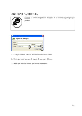 223
AGREGAR PARROQUIA
Nombre: El sistema no permitirá el ingreso de un nombre de parroquia que
ya exista.
1.- Lista que contiene todas las diócesis existentes en el sistema.
2.- Botón que inicia l proceso de ingreso de una nueva diócesis.
3.- Botón que indica al sistema que ingrese la parroquia.
 