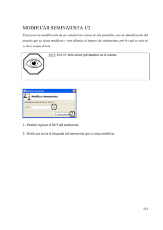 225
MODIFICAR SEMINARISTA 1/2
El proceso de modificación de un seminarista consta de dos pantallas, una de identificación del
usuario que se desea modificar y otra idéntica al ingreso de seminaristas por lo cual se esta no
se dará mayor detalle.
RUT: El RUT debe existir previamente en el sistema.
1.- Permite ingresar el RUT del seminarista.
2.- Botón que inicia la búsqueda del seminarista que se desea modificar.
 