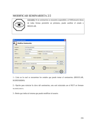 226
MODIFICAR SEMINARISTA 2/2
ESTADO: Si un seminarista se encuentra suspendido y el bibliotecario desea
de todas formas permitirle un préstamo, puede cambiar el estado a
REGULAR.
1.- Lista en la cual se encuentran los estados que puede tomar el seminarista. (REGULAR,
SUSPENDIDO)
2.- Opción para reiniciar la clave del seminarista, esta será reiniciada con el RUT en formato
xx.xxxx.xxx-x.
3.- Botón que indica al sistema que puede modificar al usuario.
 