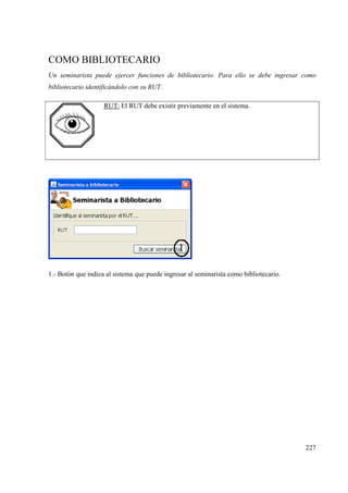 227
COMO BIBLIOTECARIO
Un seminarista puede ejercer funciones de bibliotecario. Para ello se debe ingresar como
bibliotecario identificándolo con su RUT.
RUT: El RUT debe existir previamente en el sistema.
1.- Botón que indica al sistema que puede ingresar al seminarista como bibliotecario.
 