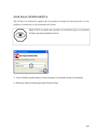 228
DAR BAJA SEMINARISTA
Dar de baja a un seminarista significa que este quedará al margen de toda operación, en otras
palabras el seminarista se está eliminando del sistema.
RUT: El RUT no puede estar asociado a un seminarista que ya se encuentra
de baja o que posee préstamos activos.
1.- Lista en donde se podrá indicar la razón de porque se está dando de baja al seminarista.
2.- Botón que indica al sistema que puede efectuar la baja.
 