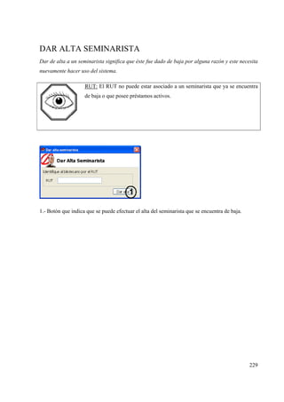 229
DAR ALTA SEMINARISTA
Dar de alta a un seminarista significa que éste fue dado de baja por alguna razón y este necesita
nuevamente hacer uso del sistema.
RUT: El RUT no puede estar asociado a un seminarista que ya se encuentra
de baja o que posee préstamos activos.
1.- Botón que indica que se puede efectuar el alta del seminarista que se encuentra de baja.
 