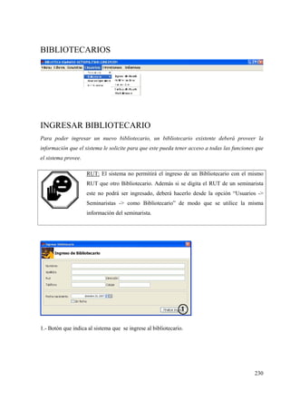 230
BIBLIOTECARIOS
INGRESAR BIBLIOTECARIO
Para poder ingresar un nuevo bibliotecario, un bibliotecario existente deberá proveer la
información que el sistema le solicite para que este pueda tener acceso a todas las funciones que
el sistema provee.
RUT: El sistema no permitirá el ingreso de un Bibliotecario con el mismo
RUT que otro Bibliotecario. Además si se digita el RUT de un seminarista
este no podrá ser ingresado, deberá hacerlo desde la opción “Usuarios ->
Seminaristas -> como Bibliotecario” de modo que se utilice la misma
información del seminarista.
1.- Botón que indica al sistema que se ingrese al bibliotecario.
 