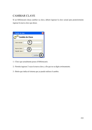 232
CAMBIAR CLAVE
Si un bibliotecario desea cambiar su clave, deberá ingresar la clave actual para posteriormente
ingresar la nueva clave que desee.
1.- Clave que actualmente posee el bibliotecario.
2.- Permite ingresar 2 veces la nueva clave, a fin que no se digite erróneamente.
3.- Botón que indica al sistema que ya puede realizar el cambio.
 