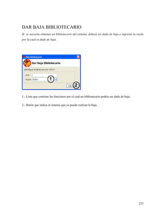 233
DAR BAJA BIBLIOTECARIO
Si se necesita eliminar un bibliotecario del sistema, deberá ser dado de baja e ingresar la razón
por la cual es dado de baja.
1.- Lista que contiene las funciones por el cual un bibliotecario podría ser dado de baja.
2.- Botón que indica al sistema que ya puede realizar la baja.
 