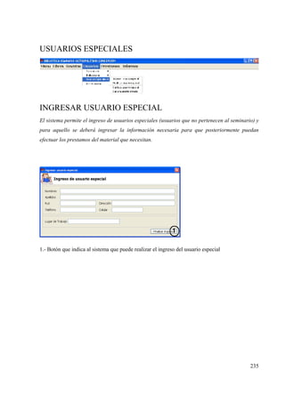235
USUARIOS ESPECIALES
INGRESAR USUARIO ESPECIAL
El sistema permite el ingreso de usuarios especiales (usuarios que no pertenecen al seminario) y
para aquello se deberá ingresar la información necesaria para que posteriormente puedan
efectuar los prestamos del material que necesitan.
1.- Botón que indica al sistema que puede realizar el ingreso del usuario especial
 