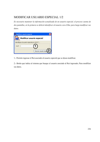 236
MODIFICAR USUARIO ESPECIAL 1/2
Es necesario mantener la información actualizada de un usuario especial, el proceso cuenta de
dos pantallas, en la primera se deberá identificar al usuario con el Rut, para luego modificar sus
datos.
1.- Permite ingresar el Rut asociado al usuario especial que se desea modificar.
2.- Botón que indica al sistema que busque el usuario asociado al Rut ingresado, Para modificar
sus datos.
 