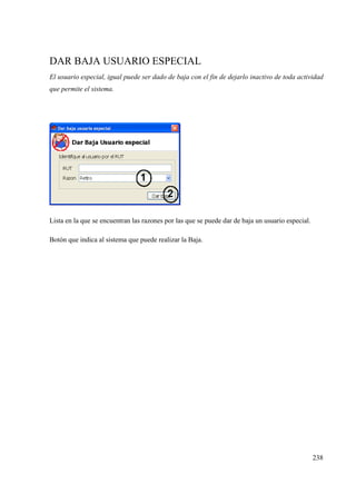 238
DAR BAJA USUARIO ESPECIAL
El usuario especial, igual puede ser dado de baja con el fin de dejarlo inactivo de toda actividad
que permite el sistema.
Lista en la que se encuentran las razones por las que se puede dar de baja un usuario especial.
Botón que indica al sistema que puede realizar la Baja.
 