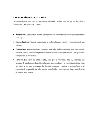 17
CARACTERÍSTICAS DE LA POO
Las características esenciales del paradigma orientado a objetos son las que se describen a
continuación (Wikipedia POO, 2007):
• Abstracción: Capacidad de analizar y representar las características esenciales de fenómenos
complejos.
• Encapsulamiento: Técnica para proteger y ocultar el estado interno y conocimiento de una
entidad.
• Polimorfismo: Comportamientos diferentes, asociados a objetos distintos, pueden compartir
el mismo nombre, al llamarlos por ese nombre se utilizará el comportamiento correspondiente
al objeto que se esté usando.
• Herencia: Las clases no están aisladas, sino que se relacionan entre sí, formando una
jerarquía de clasificación. Los objetos heredan las propiedades y el comportamiento de todas
las clases a las que pertenecen. La herencia organiza y facilita el polimorfismo y el
encapsulamiento permitiendo a los objetos ser definidos y creados como tipos especializados
de objetos preexistentes.
 