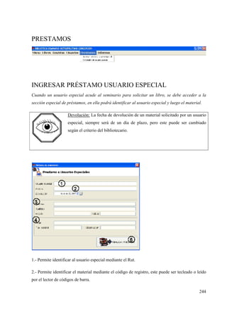 244
PRESTAMOS
INGRESAR PRÉSTAMO USUARIO ESPECIAL
Cuando un usuario especial acude al seminario para solicitar un libro, se debe acceder a la
sección especial de préstamos, en ella podrá identificar al usuario especial y luego el material.
Devolución: La fecha de devolución de un material solicitado por un usuario
especial, siempre será de un día de plazo, pero este puede ser cambiado
según el criterio del bibliotecario.
1.- Permite identificar al usuario especial mediante el Rut.
2.- Permite identificar el material mediante el código de registro, este puede ser tecleado o leído
por el lector de códigos de barra.
 