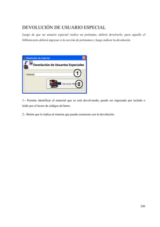246
DEVOLUCIÓN DE USUARIO ESPECIAL
Luego de que un usuario especial realice un préstamo, deberá devolverlo, para aquello el
bibliotecario deberá ingresar a la sección de préstamos y luego indicar la devolución.
1.- Permite identificar el material que se está devolviendo, puede ser ingresado por teclado o
leído por el lector de códigos de barra.
2.- Botón que le indica al sistema que puede comenzar con la devolución.
 