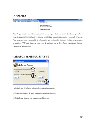 247
INFORMES
Para la generación de informes, bastará con escoger desde el menú el informe que desea
generar. Luego si es pertinente el sistema le solicitará algunos datos como rangos de fecha etc.
Para luego apreciar en pantalla la información que solicitó, los informes podrán ser generados
en archivos PDF para luego ser impresos. A continuación se describe un ejemplo del informe
“Atrasos de seminaristas”.
ATRASOS SEMINARISTAS 1/2
1.- Se indica si el informe debe detallado por año o por mes.
2.- Se escoge el rango de años para que se detalle el informe.
3.- Se indica al sistema que puede crear el informe.
 