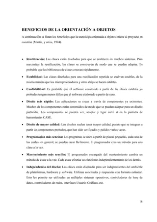 18
BENEFICIOS DE LA ORIENTACIÓN A OBJETOS
A continuación se listan los beneficios que la tecnología orientada a objetos ofrece al proyecto en
cuestión (Martin, y otros, 1994).
• Reutilización: Las clases están diseñadas para que se reutilicen en muchos sistemas. Para
maximizar la reutilización, las clases se construyen de modo que se puedan adaptar. Es
probable que las bibliotecas de clases crezcan rápidamente.
• Estabilidad: Las clases diseñadas para una reutilización repetida se vuelven estables, de la
misma manera que los microprocesadores y otros chips se hacen estables.
• Confiabilidad: Es probable que el software construido a partir de las clases estables ya
probadas tengan menos fallas que el software elaborado a partir de cero.
• Diseño más rápido: Las aplicaciones se crean a través de componentes ya existentes.
Muchos de los componentes están construidos de modo que se puedan adaptar para un diseño
particular. Los componentes se pueden ver, adaptar y ligar entre sí en la pantalla de
herramientas CASE.
• Diseño de mayor calidad: Los diseños suelen tener mayor calidad, puesto que se integran a
partir de componentes probados, que han sido verificados y pulidos varias veces.
• Programación más sencilla: Los programas se unen a partir de piezas pequeñas, cada una de
las cuales, en general, se pueden crear fácilmente. El programador crea un método para una
clase a la vez.
• Mantenimiento más sencillo: El programador encargado del mantenimiento cambia un
método de clase a la vez. Cada clase efectúa sus funciones independientemente de los demás.
• Independencia del diseño: Las clases están diseñadas para ser independientes del ambiente
de plataformas, hardware y software. Utilizan solicitudes y respuestas con formato estándar.
Esto les permite ser utilizadas en múltiples sistemas operativos, controladores de base de
datos, controladores de redes, interfaces Usuario-Gráficas, etc.
 
