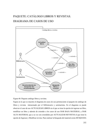 252
PAQUETE: CATÁLOGO LIBROS Y REVISTAS.
DIAGRAMA DE CASOS DE USO
Catálogo libros y revistas
Bibliotecario
Actualizar
libros
Actualizar
Revistas
Busqueda
libros y
revistas
<<extend>>
Dar Baja
Material
Dar Alta
Material
Seminarista
Recomendación de
búsqueda::Ver
recomendación
<<extend>>
<<extend>>
<<extend>>
<<extend>>
<<extend>>
Figura 48: Paquete catálogo libros y revistas.
Figura en la que se muestra el diagrama de casos de uso perteneciente al paquete de catálogo de
libros y revistas interactuado por el bibliotecario y seminaristas. En el diagrama se puede
observar el caso de uso ACTUALIZAR LIBROS en el que se tiene la opción de ingresar un libro,
modificar un libro y además de extender a los casos de uso DAR BAJA MATERIAL y DAR
ALTA MATERIAL que a su vez son extendidos por ACTUALIZAR REVISTAS el que tiene la
opción de Ingresar y Modificar revista. Para realizar la búsqueda del material existe BÚSQUEDA
 