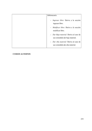 255
bibliotecario.
- Ingresar libro: Deriva a la sección
ingresar libro.
- Modificar libro: Deriva a la sección
modificar libro.
- Dar Baja material: Deriva al caso de
uso extendido dar baja material.
- Dar Alta material: Deriva al caso de
uso extendido dar alta material.
CURSOS ALTERNOS
 
