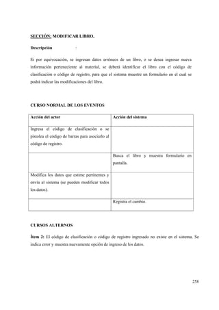 258
SECCIÓN: MODIFICAR LIBRO.
Descripción :
Si por equivocación, se ingresan datos erróneos de un libro, o se desea ingresar nueva
información perteneciente al material, se deberá identificar el libro con el código de
clasificación o código de registro, para que el sistema muestre un formulario en el cual se
podrá indicar las modificaciones del libro.
CURSO NORMAL DE LOS EVENTOS
Acción del actor Acción del sistema
Ingresa el código de clasificación o se
pistolea el código de barras para asociarlo al
código de registro.
Busca el libro y muestra formulario en
pantalla.
Modifica los datos que estime pertinentes y
envía al sistema (se pueden modificar todos
los datos).
Registra el cambio.
CURSOS ALTERNOS
Ítem 2: El código de clasificación o código de registro ingresado no existe en el sistema. Se
indica error y muestra nuevamente opción de ingreso de los datos.
 