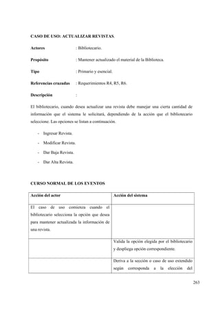 263
CASO DE USO: ACTUALIZAR REVISTAS.
Actores : Bibliotecario.
Propósito : Mantener actualizado el material de la Biblioteca.
Tipo : Primario y esencial.
Referencias cruzadas : Requerimientos R4, R5, R6.
Descripción :
El bibliotecario, cuando desea actualizar una revista debe manejar una cierta cantidad de
información que el sistema le solicitará, dependiendo de la acción que el bibliotecario
seleccione. Las opciones se listan a continuación.
- Ingresar Revista.
- Modificar Revista.
- Dar Baja Revista.
- Dar Alta Revista.
CURSO NORMAL DE LOS EVENTOS
Acción del actor Acción del sistema
El caso de uso comienza cuando el
bibliotecario selecciona la opción que desea
para mantener actualizada la información de
una revista.
Valida la opción elegida por el bibliotecario
y despliega opción correspondiente.
Deriva a la sección o caso de uso extendido
según corresponda a la elección del
 