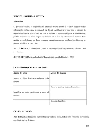 267
SECCIÓN: MODIFICAR REVISTA.
Descripción :
Si por equivocación, se ingresan datos erróneos de una revista, o se desea ingresar nueva
información perteneciente al material, se deberá identificar la revista con el número de
registro o el nombre de la revista. En caso de ingresar el número de registro de una revista se
podrán modificar los datos propios del número, en el caso de seleccionar el nombre de la
revista, se modificaran los datos generales. A continuación se nombran los datos que se
pueden modificar en cada caso:
DATOS NUMERO: Periodicidad (Fecha de edición y caducación) / número / volumen / año
/ contenido.
DATOS REVISTA: fecha fundación / Periodicidad (cantidad de días) / ISSN.
CURSO NORMAL DE LOS EVENTOS
Acción del actor Acción del sistema
Ingresa el código de registro o el título de la
revista.
Busca la revista y muestra formulario.
Modifica los datos pertinentes y envía al
sistema.
Registra el cambio.
CURSOS ALTERNOS
Ítem 2: El código de registro o el nombre ingresado no existe. Indica error y muestra nuevamente
opción de ingreso de datos.
 