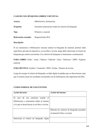 268
CASO DE USO: BÚSQUEDA LIBROS Y REVISTAS.
Actores : Bibliotecario, Seminarista.
Propósito : Encontrar material por medio de criterios de búsqueda.
Tipo : Primario y esencial.
Referencias cruzadas : Requerimiento R18.
Descripción :
Si un seminarista o bibliotecario necesita realizar la búsqueda de material, primero debe
especificar qué tipo de material es, ya sea libro o revista, luego debe seleccionar el criterio de
búsqueda que estime conveniente. Los criterios de búsqueda se mencionan a continuación:
PARA LIBRO: Título / Autor / Materia / Editorial / Serie / Ediciones / ISBN / Registro
material.
PARA REVISTA: Nombre / Contenido / ISSN / Fechas / Número de revista.
Luego de escoger el criterio de búsqueda, se debe digitar la palabra que se desea buscar, para
que el sistema arroje los resultados encontrados con la información más importante del libro.
CURSO NORMAL DE LOS EVENTOS
Acción del actor Acción del sistema
El caso de uso comienza cuando el
bibliotecario o seminarista indica al sistema
si lo que se desea buscar es un libro o revista.
Muestra los criterios de búsqueda asociados
al material (Libro o revista)
Selecciona el criterio de búsqueda, digita
 