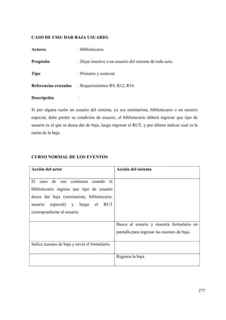 277
CASO DE USO: DAR BAJA USUARIO.
Actores : Bibliotecario.
Propósito : Dejar inactivo a un usuario del sistema de todo acto.
Tipo : Primario y esencial.
Referencias cruzadas : Requerimientos R9, R12, R16.
Descripción :
Si por alguna razón un usuario del sistema, ya sea seminarista, bibliotecario o un usuario
especial, debe perder su condición de usuario, el bibliotecario deberá ingresar que tipo de
usuario es el que se desea dar de baja, luego ingresar el RUT, y por último indicar cual es la
razón de la baja.
CURSO NORMAL DE LOS EVENTOS
Acción del actor Acción del sistema
El caso de uso comienza cuando el
bibliotecario ingresa que tipo de usuario
desea dar baja (seminarista, bibliotecario,
usuario especial) y luego el RUT
correspondiente al usuario.
Busca al usuario y muestra formulario en
pantalla para ingresar las razones de baja.
Indica razones de baja y envía el formulario.
Registra la baja.
 