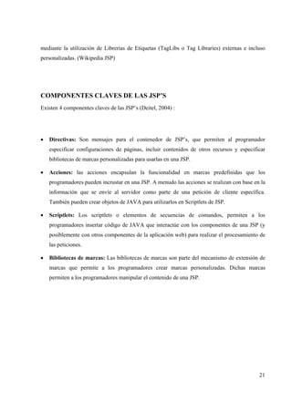 21
mediante la utilización de Librerías de Etiquetas (TagLibs o Tag Libraries) externas e incluso
personalizadas. (Wikipedia JSP)
COMPONENTES CLAVES DE LAS JSP’S
Existen 4 componentes claves de las JSP’s (Deitel, 2004) :
• Directivas: Son mensajes para el contenedor de JSP’s, que permiten al programador
especificar configuraciones de páginas, incluir contenidos de otros recursos y especificar
bibliotecas de marcas personalizadas para usarlas en una JSP.
• Acciones: las acciones encapsulan la funcionalidad en marcas predefinidas que los
programadores pueden incrustar en una JSP. A menudo las acciones se realizan con base en la
información que se envíe al servidor como parte de una petición de cliente específica.
También pueden crear objetos de JAVA para utilizarlos en Scriptlets de JSP.
• Scriptlets: Los scriptlets o elementos de secuencias de comandos, permiten a los
programadores insertar código de JAVA que interactúe con los componentes de una JSP (y
posiblemente con otros componentes de la aplicación web) para realizar el procesamiento de
las peticiones.
• Bibliotecas de marcas: Las bibliotecas de marcas son parte del mecanismo de extensión de
marcas que permite a los programadores crear marcas personalizadas. Dichas marcas
permiten a los programadores manipular el contenido de una JSP.
 