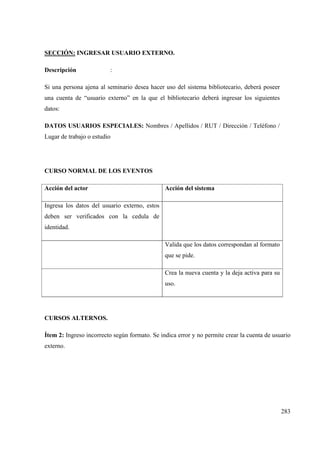 283
SECCIÓN: INGRESAR USUARIO EXTERNO.
Descripción :
Si una persona ajena al seminario desea hacer uso del sistema bibliotecario, deberá poseer
una cuenta de “usuario externo” en la que el bibliotecario deberá ingresar los siguientes
datos:
DATOS USUARIOS ESPECIALES: Nombres / Apellidos / RUT / Dirección / Teléfono /
Lugar de trabajo o estudio
CURSO NORMAL DE LOS EVENTOS
Acción del actor Acción del sistema
Ingresa los datos del usuario externo, estos
deben ser verificados con la cedula de
identidad.
Valida que los datos correspondan al formato
que se pide.
Crea la nueva cuenta y la deja activa para su
uso.
CURSOS ALTERNOS.
Ítem 2: Ingreso incorrecto según formato. Se indica error y no permite crear la cuenta de usuario
externo.
 