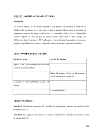 284
SECCIÓN: MODIFICAR USUARIO EXTERNO.
Descripción :
Un usuario externo, es un usuario esporádico que necesita del material existente en la
biblioteca del seminario, por lo cual cada vez que un usuario externo acude al seminario es
importante mantener los datos actualizados y es necesario verificar que la información
continua vigente, en caso de que un usuario cambie algún dato se debe corregir. El
bibliotecario deberá ingresar el RUT del usuario externo del que desea realizar un cambio,
para que luego el sistema le muestre en pantalla un formulario para ingresar los cambios.
CURSO NORMAL DE LOS EVENTOS
Acción del actor Acción del sistema
Ingresa el RUT del usuario perteneciente a la
cuenta que desea modificar.
Busca al usuario externo en el sistema y
muestra formulario en pantalla.
Modifica los datos pertinentes y envía al
sistema.
Registra el cambio.
CURSOS ALTERNOS
Ítem 1: El bibliotecario ingresa un RUT inválido. Se indica error y muestra nuevamente opción
de ingreso de RUT.
Ítem 2: El RUT ingresado no existe en el sistema. Se indica error y muestra nuevamente opción
de ingreso de RUT.
 