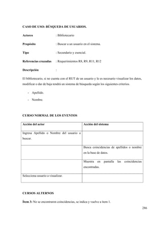 286
CASO DE USO: BÚSQUEDA DE USUARIOS.
Actores : Bibliotecario
Propósito : Buscar a un usuario en el sistema.
Tipo : Secundario y esencial.
Referencias cruzadas : Requerimientos R8, R9, R11, R12
Descripción :
El bibliotecario, si no cuenta con el RUT de un usuario y le es necesario visualizar los datos,
modificar o dar de baja tendrá un sistema de búsqueda según los siguientes criterios.
- Apellido.
- Nombre.
CURSO NORMAL DE LOS EVENTOS
Acción del actor Acción del sistema
Ingresa Apellido o Nombre del usuario a
buscar.
Busca coincidencias de apellidos o nombre
en la base de datos.
Muestra en pantalla las coincidencias
encontradas.
Selecciona usuario a visualizar.
CURSOS ALTERNOS
Ítem 3: No se encontraron coincidencias, se indica y vuelve a ítem 1.
 