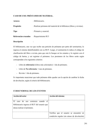 291
CASO DE USO: PRÉSTAMOS DE MATERIAL.
Actores : Bibliotecario.
Propósito : Realizar préstamo del material de la biblioteca (libros y revistas).
Tipo : Primario y esencial.
Referencias cruzadas : Requerimiento R13
Descripción :
El bibliotecario, una vez que recibe una petición de préstamo por parte del seminarista, lo
ingresa al sistema identificándolo con su RUT. Luego, el seminarista le indica el código de
clasificación del libro o revista, para que este lo busque en los estantes y lo registre con el
código de barras, y así registrar el préstamo. Los prestamos de los libros serán según
correspondan a los siguientes criterios:
- Libro de referencia (Libros más solicitados): 1 día de préstamo.
- Libro de No referencia: 1 mes de préstamo.
- Revista: 1 día de préstamo.
Es importante mencionar que todo préstamo debe quedar con la opción de cambiar la fecha
de devolución, según el criterio del bibliotecario.
CURSO NORMAL DE LOS EVENTOS
Acción del actor Acción del sistema
El caso de uso comienza cuando el
bibliotecario ingresa el RUT del usuario que
desea realizar el préstamo.
Verifica que el usuario se encuentre en
condición regular (sin atraso de devolución)
 