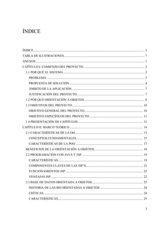 3
ÍNDICE
ÍNDICE............................................................................................................................................ 3
TABLA DE ILUSTRACIONES ..................................................................................................... 7
ANEXOS......................................................................................................................................... 1
CAPÍTULO I: COMIENZO DEL PROYECTO............................................................................. 2
1.1 POR QUÉ EL SISTEMA ...................................................................................................... 3
PROBLEMA ........................................................................................................................... 3
PROPUESTA DE SOLUCIÓN............................................................................................... 4
ÁMBITO DE LA APLICACIÓN ........................................................................................... 7
JUSTIFICACIÓN DEL PROYECTO..................................................................................... 7
1.2 POR QUÉ ORIENTACIÓN A OBJETOS............................................................................ 8
1.3 OBJETIVOS DEL PROYECTO......................................................................................... 10
OBJETIVO GENERAL DEL PROYECTO.......................................................................... 10
OBJETIVO ESPECÍFICOS DEL PROYECTO ................................................................... 11
1.4 PRESENTACIÓN DE CAPÍTULOS.................................................................................. 12
CAPÍTULO II: MARCO TEÓRICO............................................................................................. 14
2.1 CARACTERÍSTICAS DE LA OO ..................................................................................... 15
CONCEPTOS FUNDAMENTALES.................................................................................... 15
CARACTERÍSTICAS DE LA POO..................................................................................... 17
BENEFICIOS DE LA ORIENTACIÓN A OBJETOS............................................................. 18
2.2 PROGRAMACIÓN CON JAVA Y JSP ............................................................................. 19
CARACTERÍSTICAS........................................................................................................... 19
COMPONENTES CLAVES DE LAS JSP’S........................................................................ 21
FUNCIONAMIENTOS JSP.................................................................................................. 22
VENTAJAS JSP.................................................................................................................... 22
2.3 BASE DE DATOS ORIENTADA A OBJETOS................................................................ 23
HISTORIA DE LAS BD ORIENTADAS A OBJETOS ...................................................... 24
CRÍTICAS............................................................................................................................. 24
CARACTERÍSTICAS........................................................................................................... 25
 