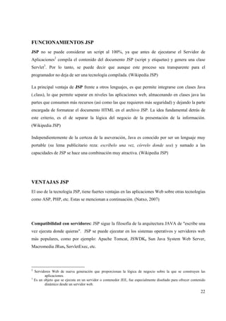 22
FUNCIONAMIENTOS JSP
JSP no se puede considerar un script al 100%, ya que antes de ejecutarse el Servidor de
Aplicaciones2
compila el contenido del documento JSP (script y etiquetas) y genera una clase
Servlet3
. Por lo tanto, se puede decir que aunque este proceso sea transparente para el
programador no deja de ser una tecnología compilada. (Wikipedia JSP)
La principal ventaja de JSP frente a otros lenguajes, es que permite integrarse con clases Java
(.class), lo que permite separar en niveles las aplicaciones web, almacenando en clases java las
partes que consumen más recursos (así como las que requieren más seguridad) y dejando la parte
encargada de formatear el documento HTML en el archivo JSP. La idea fundamental detrás de
este criterio, es el de separar la lógica del negocio de la presentación de la información.
(Wikipedia JSP)
Independientemente de la certeza de la aseveración, Java es conocido por ser un lenguaje muy
portable (su lema publicitario reza: escríbelo una vez, córrelo donde sea) y sumado a las
capacidades de JSP se hace una combinación muy atractiva. (Wikipedia JSP)
VENTAJAS JSP
El uso de la tecnología JSP, tiene fuertes ventajas en las aplicaciones Web sobre otras tecnologías
como ASP, PHP, etc. Estas se mencionan a continuación. (Natxo, 2007)
Compatibilidad con servidores: JSP sigue la filosofía de la arquitectura JAVA de "escribe una
vez ejecuta donde quieras". JSP se puede ejecutar en los sistemas operativos y servidores web
más populares, como por ejemplo: Apache Tomcat, JSWDK, Sun Java System Web Server,
Macromedia JRun, ServletExec, etc.
2
Servidores Web de nueva generación que proporcionan la lógica de negocio sobre la que se construyen las
aplicaciones.
3
Es un objeto que se ejecuta en un servidor o contenedor JEE, fue especialmente diseñado para ofrecer contenido
dinámico desde un servidor web.
 