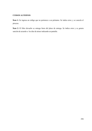 294
CURSOS ALTERNOS
Ítem 1: Se ingresa un código que no pertenece a un préstamo. Se indica error, y se cancela el
proceso.
Ítem 2: El libro devuelto se entrega fuera del plazo de entrega. Se indica error y se genera
sanción de acuerdo a los días de atraso indicando en pantalla.
 