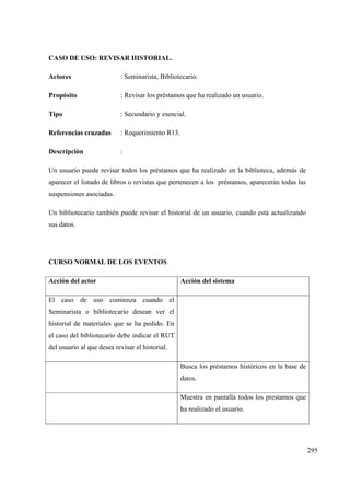 295
CASO DE USO: REVISAR HISTORIAL.
Actores : Seminarista, Bibliotecario.
Propósito : Revisar los préstamos que ha realizado un usuario.
Tipo : Secundario y esencial.
Referencias cruzadas : Requerimiento R13.
Descripción :
Un usuario puede revisar todos los préstamos que ha realizado en la biblioteca, además de
aparecer el listado de libros o revistas que pertenecen a los préstamos, aparecerán todas las
suspensiones asociadas.
Un bibliotecario también puede revisar el historial de un usuario, cuando está actualizando
sus datos.
CURSO NORMAL DE LOS EVENTOS
Acción del actor Acción del sistema
El caso de uso comienza cuando el
Seminarista o bibliotecario desean ver el
historial de materiales que se ha pedido. En
el caso del bibliotecario debe indicar el RUT
del usuario al que desea revisar el historial.
Busca los préstamos históricos en la base de
datos.
Muestra en pantalla todos los prestamos que
ha realizado el usuario.
 