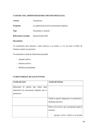 301
CASO DE USO: ADMINISTRAR DOCUMENTOS DIGITALES.
Actores : Seminarista.
Propósito : La administración de los documentos digitales.
Tipo : Secundario y esencial.
Referencias cruzadas : Requerimiento R22.
Descripción :
Un seminarista tiene derecho a subir archivos a su cuenta, y a la vez tiene el deber de
eliminar cuando sea necesario.
El seminarista a modo de administración podrá:
- Agregar archivo.
- Eliminar archivo.
- Modificar propiedades.
CURSO NORMAL DE LOS EVENTOS
Acción del actor Acción del sistema
Selecciona la opción que desea para
administrar los documentos digitales que le
pertenecen.
Valida la opción elegida por el seminarista y
despliega opciones.
Deriva a la sección que corresponda según la
elección:
- Agregar archivo: Deriva a la sección
 