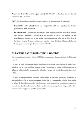 23
Proceso de desarrollo abierto (open source): El API JSP se beneficia de la extendida
comunidad JAVA existente.
TAGS: Los desarrolladores pueden crear nuevos tags y no depender tanto de los scripts.
• Reusabilidad entre plataformas: Los componentes JSP son reusables en distintas
plataformas (UNIX, Windows).
• La ventaja Java: La tecnología JSP usa Java como lenguaje de Script. Java es un lenguaje
muy potente y escalable, a diferencia de los lenguajes de Script. Las páginas JSP son
compilados en Servlets, por lo que actúan como una puerta a todos los servicios Java de
Servidor y librerías Java para aplicaciones http. Java hace el trabajo del desarrollador más
fácil p. e., ayuda a proteger el sistema contra las “caídas.
2.3 BASE DE DATOS ORIENTADA A OBJETOS
Una base de datos orientada a objetos (BDOO) es necesaria para dar cumplimiento al objetivo del
proyecto.
Las bases de datos orientadas a objetos permiten el desarrollo y mantenimiento de aplicaciones
complejas con un costo significativamente menor. Permiten que el mismo modelo conceptual se
aplique al análisis, diseño, programación, definición y acceso a la base de datos. (Martin, y otros,
1994)
Las bases de datos orientadas a objetos toman la idea de las bases inteligentes de datos a su
conclusión lógica. No se tiene acceso a dato alguno sino es a través de los métodos almacenados
en la base de datos. Estos métodos están listos para entrar en acción al momento en que reciben
una solicitud. Los datos de todos los objetos quedan entonces encapsulados. En general los datos
son activos más que pasivos. (Martin, y otros, 1994)
 