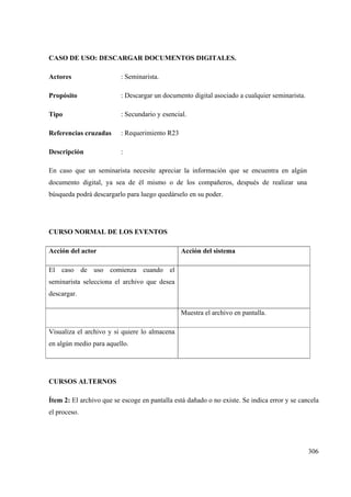 306
CASO DE USO: DESCARGAR DOCUMENTOS DIGITALES.
Actores : Seminarista.
Propósito : Descargar un documento digital asociado a cualquier seminarista.
Tipo : Secundario y esencial.
Referencias cruzadas : Requerimiento R23
Descripción :
En caso que un seminarista necesite apreciar la información que se encuentra en algún
documento digital, ya sea de él mismo o de los compañeros, después de realizar una
búsqueda podrá descargarlo para luego quedárselo en su poder.
CURSO NORMAL DE LOS EVENTOS
Acción del actor Acción del sistema
El caso de uso comienza cuando el
seminarista selecciona el archivo que desea
descargar.
Muestra el archivo en pantalla.
Visualiza el archivo y si quiere lo almacena
en algún medio para aquello.
CURSOS ALTERNOS
Ítem 2: El archivo que se escoge en pantalla está dañado o no existe. Se indica error y se cancela
el proceso.
 