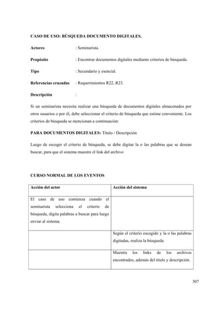 307
CASO DE USO: BÚSQUEDA DOCUMENTO DIGITALES.
Actores : Seminarista.
Propósito : Encontrar documentos digitales mediante criterios de búsqueda.
Tipo : Secundario y esencial.
Referencias cruzadas : Requerimientos R22, R23.
Descripción :
Si un seminarista necesita realizar una búsqueda de documentos digitales almacenados por
otros usuarios o por él, debe seleccionar el criterio de búsqueda que estime conveniente. Los
criterios de búsqueda se mencionan a continuación:
PARA DOCUMENTOS DIGITALES: Título / Descripción
Luego de escoger el criterio de búsqueda, se debe digitar la o las palabras que se desean
buscar, para que el sistema muestre el link del archivo
CURSO NORMAL DE LOS EVENTOS
Acción del actor Acción del sistema
El caso de uso comienza cuando el
seminarista selecciona el criterio de
búsqueda, digita palabras a buscar para luego
enviar al sistema.
Según el criterio escogido y la o las palabras
digitadas, realiza la búsqueda.
Muestra los links de los archivos
encontrados, además del titulo y descripción.
 