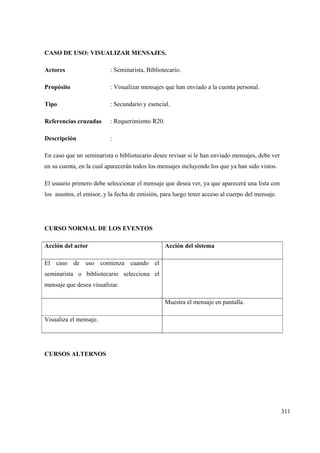 311
CASO DE USO: VISUALIZAR MENSAJES.
Actores : Seminarista, Bibliotecario.
Propósito : Visualizar mensajes que han enviado a la cuenta personal.
Tipo : Secundario y esencial.
Referencias cruzadas : Requerimiento R20.
Descripción :
En caso que un seminarista o bibliotecario desee revisar si le han enviado mensajes, debe ver
en su cuenta, en la cual aparecerán todos los mensajes incluyendo los que ya han sido vistos.
El usuario primero debe seleccionar el mensaje que desea ver, ya que aparecerá una lista con
los asuntos, el emisor, y la fecha de emisión, para luego tener acceso al cuerpo del mensaje.
CURSO NORMAL DE LOS EVENTOS
Acción del actor Acción del sistema
El caso de uso comienza cuando el
seminarista o bibliotecario selecciona el
mensaje que desea visualizar.
Muestra el mensaje en pantalla.
Visualiza el mensaje.
CURSOS ALTERNOS
 