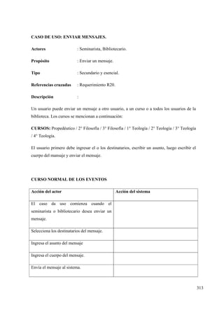 313
CASO DE USO: ENVIAR MENSAJES.
Actores : Seminarista, Bibliotecario.
Propósito : Enviar un mensaje.
Tipo : Secundario y esencial.
Referencias cruzadas : Requerimiento R20.
Descripción :
Un usuario puede enviar un mensaje a otro usuario, a un curso o a todos los usuarios de la
biblioteca. Los cursos se mencionan a continuación:
CURSOS: Propedéutico / 2° Filosofía / 3° Filosofía / 1° Teología / 2° Teología / 3° Teología
/ 4° Teología.
El usuario primero debe ingresar el o los destinatarios, escribir un asunto, luego escribir el
cuerpo del mansaje y enviar el mensaje.
CURSO NORMAL DE LOS EVENTOS
Acción del actor Acción del sistema
El caso da uso comienza cuando el
seminarista o bibliotecario desea enviar un
mensaje.
Selecciona los destinatarios del mensaje.
Ingresa el asunto del mensaje
Ingresa el cuerpo del mensaje.
Envía el mensaje al sistema.
 