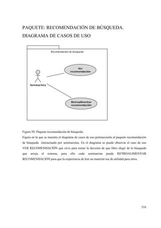 316
PAQUETE: RECOMENDACIÓN DE BÚSQUEDA.
DIAGRAMA DE CASOS DE USO
Recomendación de búsqueda
Seminarista
Retroalimentar
recomendación
Ver
recomendación
Figura 58: Paquete recomendación de búsqueda.
Figura en la que se muestra el diagrama de casos de uso perteneciente al paquete recomendación
de búsqueda interactuado por seminaristas. En el diagrama se puede observar el caso de uso
VER RECOMENDACIÓN que sirve para tomar la decisión de que libro elegir de la búsqueda
que arroja el sistema, para ello cada seminarista puede RETROALIMENTAR
RECOMENDACIÓN para que la experiencia de leer un material sea de utilidad para otros.
 