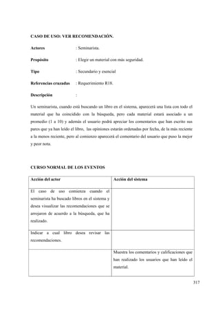 317
CASO DE USO: VER RECOMENDACIÓN.
Actores : Seminarista.
Propósito : Elegir un material con más seguridad.
Tipo : Secundario y esencial
Referencias cruzadas : Requerimiento R18.
Descripción :
Un seminarista, cuando está buscando un libro en el sistema, aparecerá una lista con todo el
material que ha coincidido con la búsqueda, pero cada material estará asociado a un
promedio (1 a 10) y además el usuario podrá apreciar los comentarios que han escrito sus
pares que ya han leído el libro, las opiniones estarán ordenadas por fecha, de la más reciente
a la menos reciente, pero al comienzo aparecerá el comentario del usuario que puso la mejor
y peor nota.
CURSO NORMAL DE LOS EVENTOS
Acción del actor Acción del sistema
El caso de uso comienza cuando el
seminarista ha buscado libros en el sistema y
desea visualizar las recomendaciones que se
arrojaron de acuerdo a la búsqueda, que ha
realizado.
Indicar a cual libro desea revisar las
recomendaciones.
Muestra los comentarios y calificaciones que
han realizado los usuarios que han leído el
material.
 