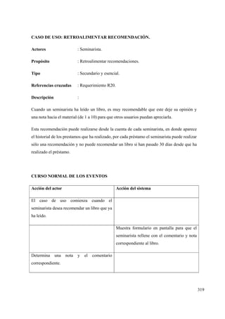 319
CASO DE USO: RETROALIMENTAR RECOMENDACIÓN.
Actores : Seminarista.
Propósito : Retroalimentar recomendaciones.
Tipo : Secundario y esencial.
Referencias cruzadas : Requerimiento R20.
Descripción :
Cuando un seminarista ha leído un libro, es muy recomendable que este deje su opinión y
una nota hacia el material (de 1 a 10) para que otros usuarios puedan apreciarla.
Esta recomendación puede realizarse desde la cuenta de cada seminarista, en donde aparece
el historial de los prestamos que ha realizado, por cada préstamo el seminarista puede realizar
sólo una recomendación y no puede recomendar un libro si han pasado 30 días desde que ha
realizado el préstamo.
CURSO NORMAL DE LOS EVENTOS
Acción del actor Acción del sistema
El caso de uso comienza cuando el
seminarista desea recomendar un libro que ya
ha leído.
Muestra formulario en pantalla para que el
seminarista rellene con el comentario y nota
correspondiente al libro.
Determina una nota y el comentario
correspondiente.
 