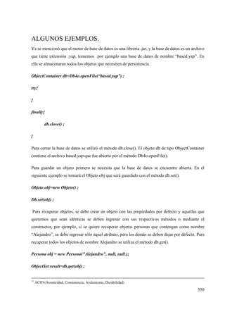 330
ALGUNOS EJEMPLOS.
Ya se mencionó que el motor de base de datos es una librería .jar, y la base de datos es un archivo
que tiene extensión .yap, tomemos por ejemplo una base de datos de nombre “based.yap”. En
ella se almacenaran todos los objetos que necesiten de persistencia.
ObjectContainer db=Db4o.openFile(“based.yap”) ;
try{
}
finally{
db.close() ;
}
Para cerrar la base de datos se utilizó el método db.close(). El objeto db de tipo ObjectContainer
contiene el archivo based.yap que fue abierto por el método Db4o.openFile().
Para guardar un objeto primero se necesita que la base de datos se encuentre abierta. En el
siguiente ejemplo se tomará el Objeto obj que será guardado con el método db.set().
Objeto obj=new Objeto() ;
Db.set(obj) ;
Para recuperar objetos, se debe crear un objeto con las propiedades por defecto y aquellas que
queremos que sean idénticas se deben ingresar con sus respectivos métodos o mediante el
constructor, por ejemplo, si se quiere recuperar objetos personas que contengan como nombre
“Alejandro”, se debe ingresar sólo aquel atributo, pero los demás se deben dejar por defecto. Para
recuperar todos los objetos de nombre Alejandro se utiliza el método db.get().
Persona obj = new Persona("Alejandro", null, nulll);
ObjectSet result=db.get(obj) ;
11
ACID (Atomicidad, Consistencia, Aislamiento, Durabilidad)
 
