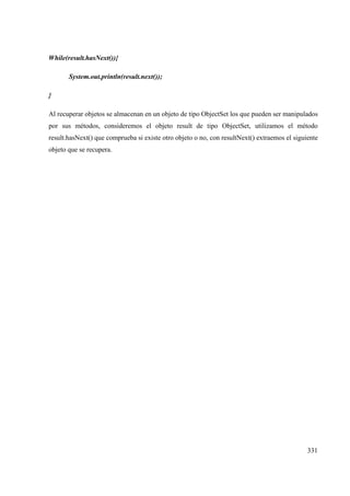 331
While(result.hasNext()){
System.out.println(result.next());
}
Al recuperar objetos se almacenan en un objeto de tipo ObjectSet los que pueden ser manipulados
por sus métodos, consideremos el objeto result de tipo ObjectSet, utilizamos el método
result.hasNext() que comprueba si existe otro objeto o no, con resultNext() extraemos el siguiente
objeto que se recupera.
 