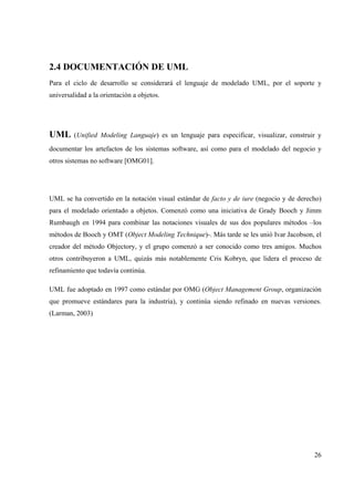 26
2.4 DOCUMENTACIÓN DE UML
Para el ciclo de desarrollo se considerará el lenguaje de modelado UML, por el soporte y
universalidad a la orientación a objetos.
UML (Unified Modeling Languaje) es un lenguaje para especificar, visualizar, construir y
documentar los artefactos de los sistemas software, así como para el modelado del negocio y
otros sistemas no software [OMG01].
UML se ha convertido en la notación visual estándar de facto y de iure (negocio y de derecho)
para el modelado orientado a objetos. Comenzó como una iniciativa de Grady Booch y Jimm
Rumbaugh en 1994 para combinar las notaciones visuales de sus dos populares métodos –los
métodos de Booch y OMT (Object Modeling Technique)-. Más tarde se les unió Ivar Jacobson, el
creador del método Objectory, y el grupo comenzó a ser conocido como tres amigos. Muchos
otros contribuyeron a UML, quizás más notablemente Cris Kobryn, que lidera el proceso de
refinamiento que todavía continúa.
UML fue adoptado en 1997 como estándar por OMG (Object Management Group, organización
que promueve estándares para la industria), y continúa siendo refinado en nuevas versiones.
(Larman, 2003)
 