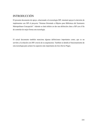 335
INTRODUCCIÓN
El presente documento de apoyo, relacionado a la tecnología JSP, intentará apoyar la decisión de
implementar con JSP el proyecto “Sistema Orientado a Objetos para Biblioteca del Seminario
Metropolitano Concepción”. Además se dará énfasis en dar una definición clara a JSP con el fin
de controlar de mejor forma esta tecnología.
El actual documento también menciona algunas definiciones importantes como, que es un
servlets y la relación con JSP a través de su arquitectura. También se detalla el funcionamiento de
esta tecnología para aclarar los aspectos más importantes de Java Server Pages.
 